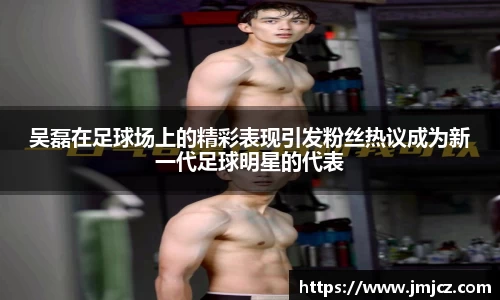 吴磊在足球场上的精彩表现引发粉丝热议成为新一代足球明星的代表