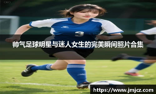 帅气足球明星与迷人女生的完美瞬间照片合集