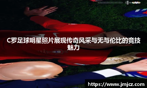 C罗足球明星照片展现传奇风采与无与伦比的竞技魅力